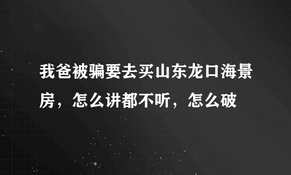 我爸被骗要去买山东龙口海景房，怎么讲都不听，怎么破