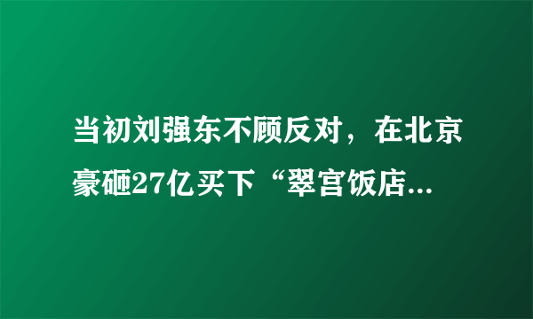 当初刘强东不顾反对，在北京豪砸27亿买下“翠宫饭店”，后来怎么样？