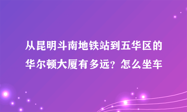 从昆明斗南地铁站到五华区的华尔顿大厦有多远？怎么坐车