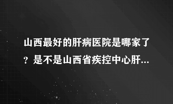 山西最好的肝病医院是哪家了？是不是山西省疾控中心肝病门诊部？