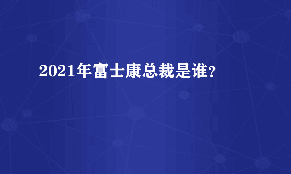 2021年富士康总裁是谁？