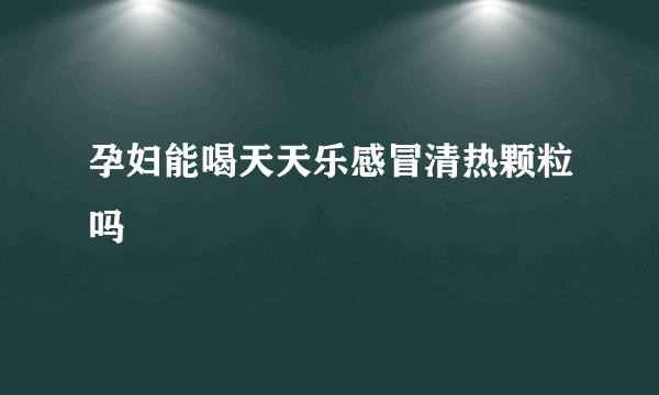 孕妇能喝天天乐感冒清热颗粒吗