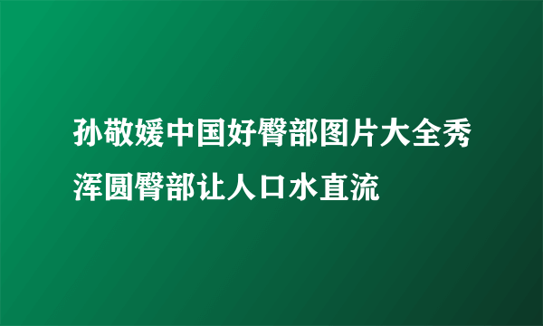 孙敬媛中国好臀部图片大全秀浑圆臀部让人口水直流