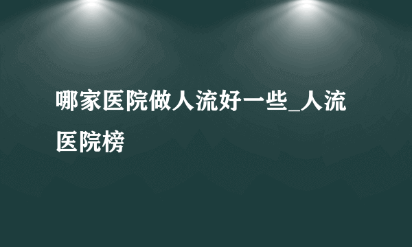 哪家医院做人流好一些_人流医院榜