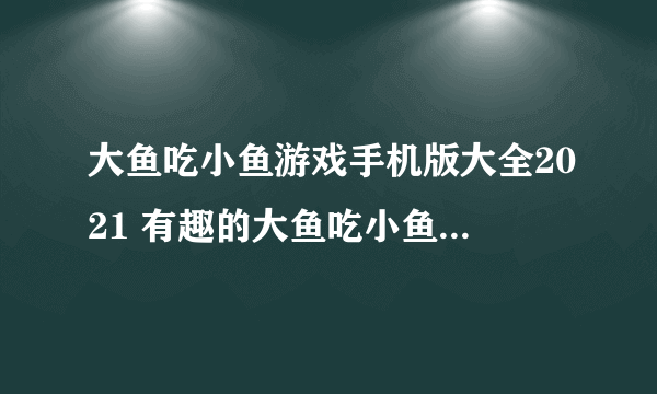 大鱼吃小鱼游戏手机版大全2021 有趣的大鱼吃小鱼游戏推荐