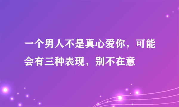 一个男人不是真心爱你，可能会有三种表现，别不在意