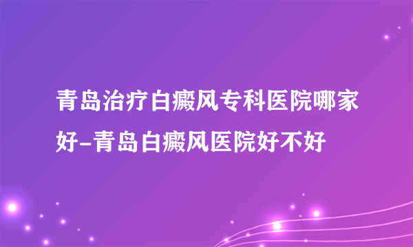 青岛治疗白癜风专科医院哪家好-青岛白癜风医院好不好