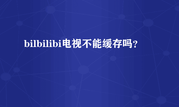 bilbilibi电视不能缓存吗？