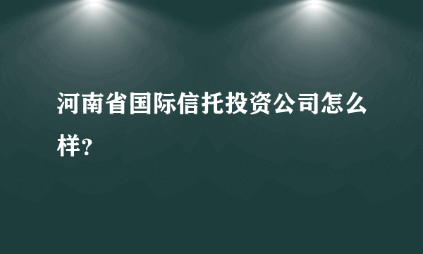 河南省国际信托投资公司怎么样？