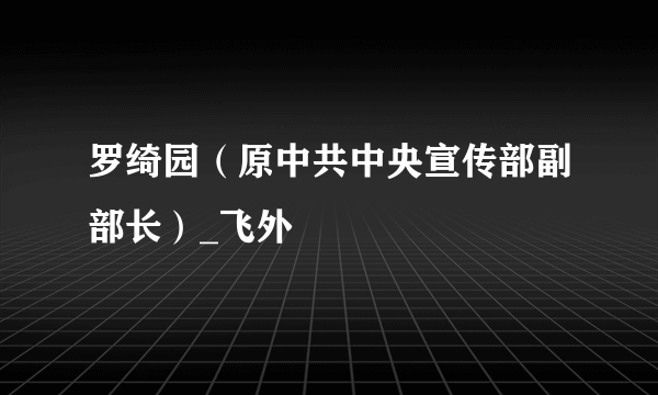 罗绮园（原中共中央宣传部副部长）_飞外