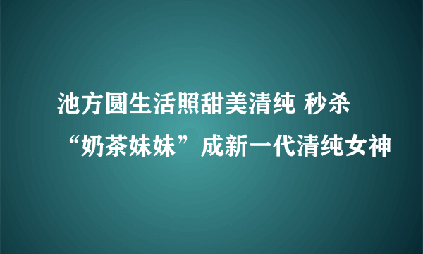 池方圆生活照甜美清纯 秒杀“奶茶妹妹”成新一代清纯女神