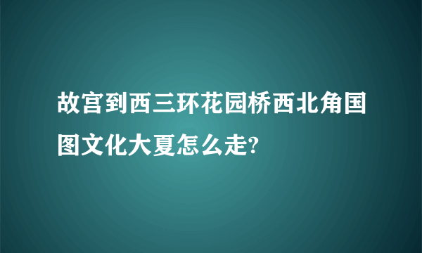 故宫到西三环花园桥西北角国图文化大夏怎么走?