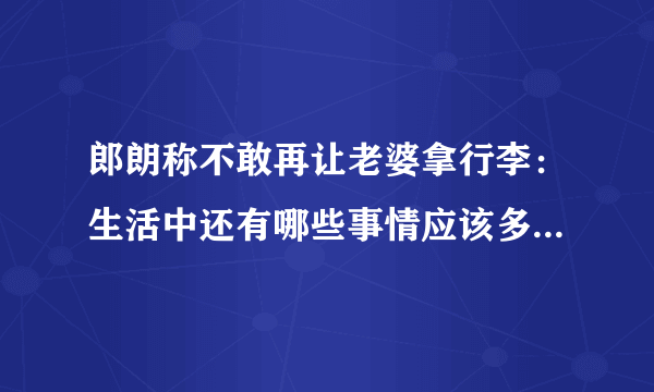 郎朗称不敢再让老婆拿行李：生活中还有哪些事情应该多注意体谅另一半？