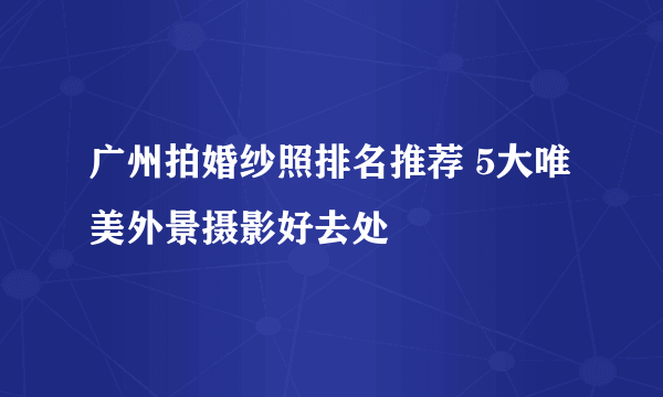 广州拍婚纱照排名推荐 5大唯美外景摄影好去处