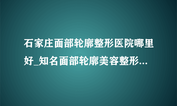 石家庄面部轮廓整形医院哪里好_知名面部轮廓美容整形医院有哪些【附价格】