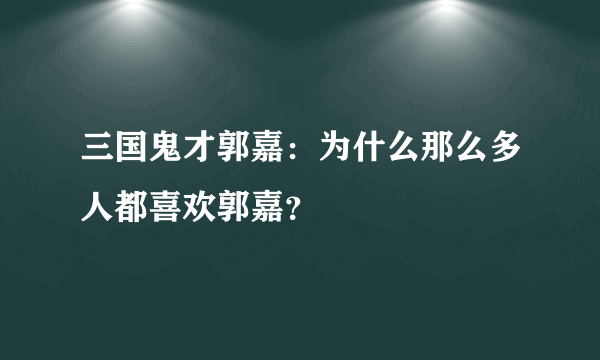 三国鬼才郭嘉：为什么那么多人都喜欢郭嘉？