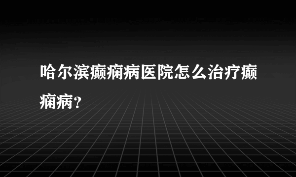 哈尔滨癫痫病医院怎么治疗癫痫病？