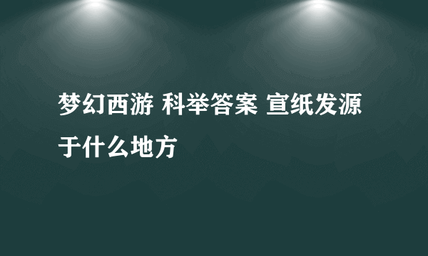 梦幻西游 科举答案 宣纸发源于什么地方