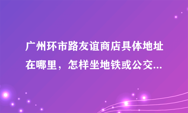 广州环市路友谊商店具体地址在哪里，怎样坐地铁或公交车去，谢谢？