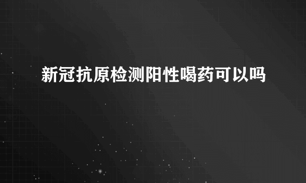 新冠抗原检测阳性喝药可以吗