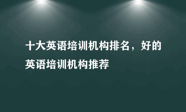 十大英语培训机构排名，好的英语培训机构推荐