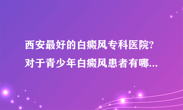 西安最好的白癜风专科医院?对于青少年白癜风患者有哪些危害？