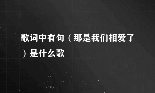 歌词中有句（那是我们相爱了）是什么歌