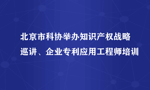 北京市科协举办知识产权战略巡讲、企业专利应用工程师培训