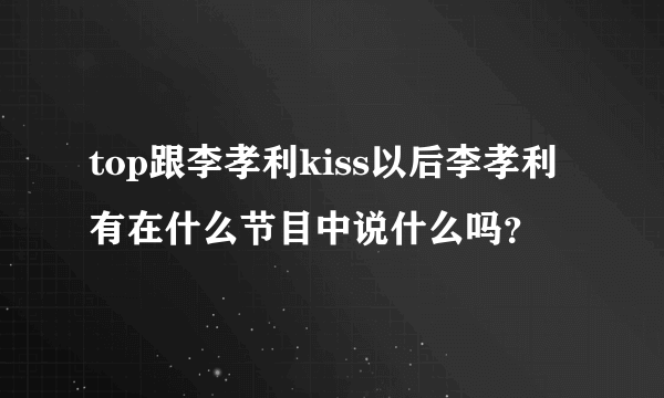 top跟李孝利kiss以后李孝利有在什么节目中说什么吗？