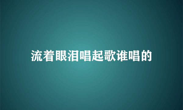 流着眼泪唱起歌谁唱的