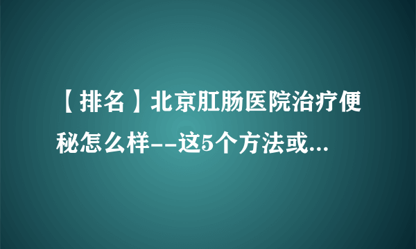 【排名】北京肛肠医院治疗便秘怎么样--这5个方法或能帮你缓解