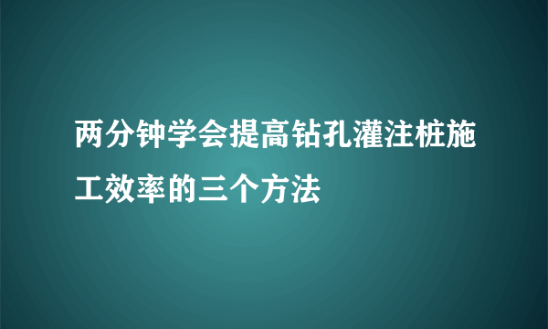 两分钟学会提高钻孔灌注桩施工效率的三个方法