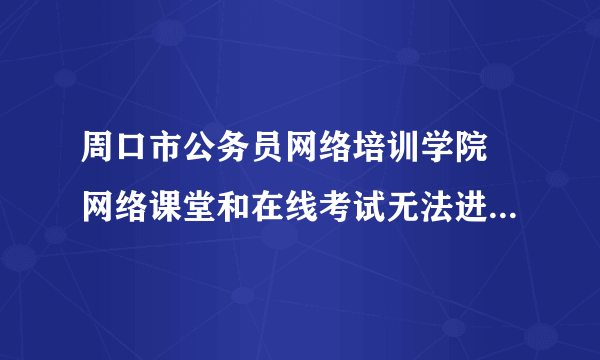 周口市公务员网络培训学院 网络课堂和在线考试无法进入下一页 咋办 学习无法继续 急求答案