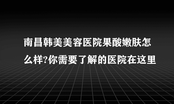 南昌韩美美容医院果酸嫩肤怎么样?你需要了解的医院在这里