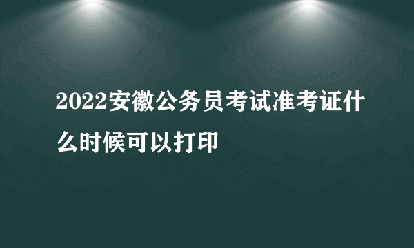 2022安徽公务员考试准考证什么时候可以打印