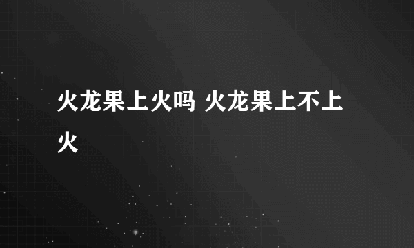 火龙果上火吗 火龙果上不上火