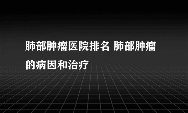 肺部肿瘤医院排名 肺部肿瘤的病因和治疗