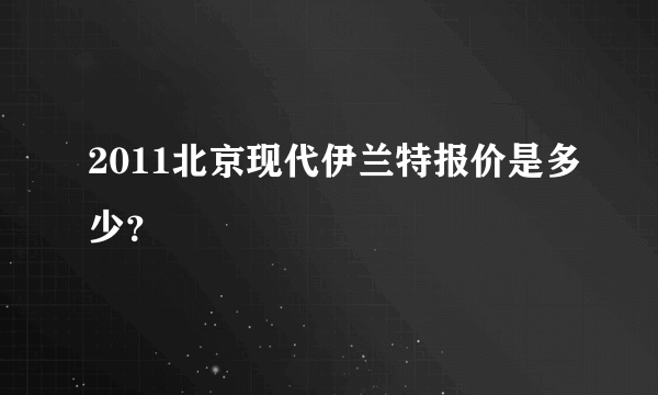 2011北京现代伊兰特报价是多少？