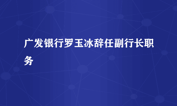 广发银行罗玉冰辞任副行长职务