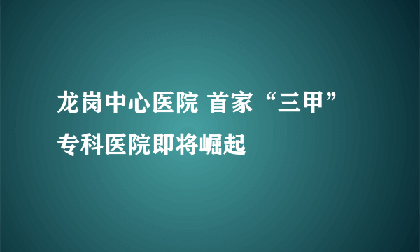 龙岗中心医院 首家“三甲”专科医院即将崛起