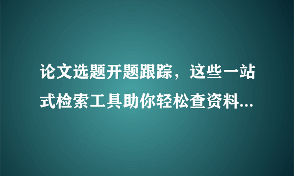 论文选题开题跟踪，这些一站式检索工具助你轻松查资料！（上）