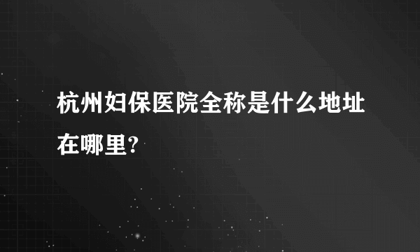 杭州妇保医院全称是什么地址在哪里?