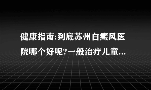 健康指南:到底苏州白癜风医院哪个好呢?一般治疗儿童白瘦风有什么需要注意的呢?