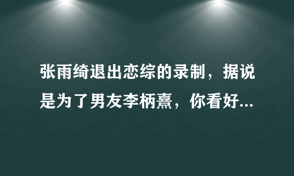 张雨绮退出恋综的录制，据说是为了男友李柄熹，你看好他们的恋情吗？