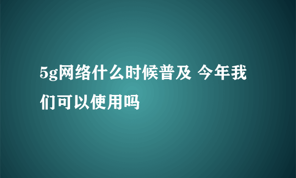 5g网络什么时候普及 今年我们可以使用吗