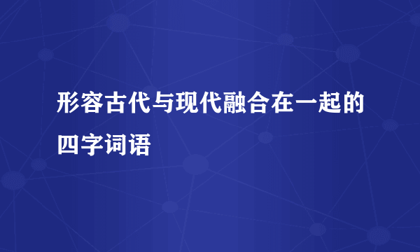 形容古代与现代融合在一起的四字词语