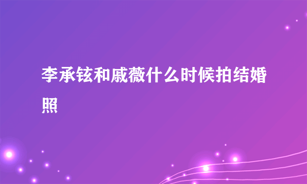 李承铉和戚薇什么时候拍结婚照