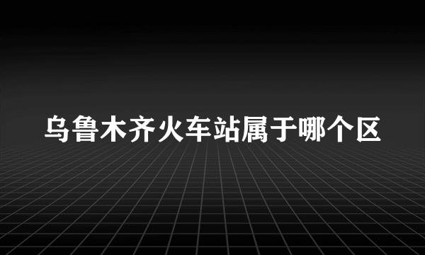 乌鲁木齐火车站属于哪个区