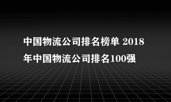 中国物流公司排名榜单 2018年中国物流公司排名100强