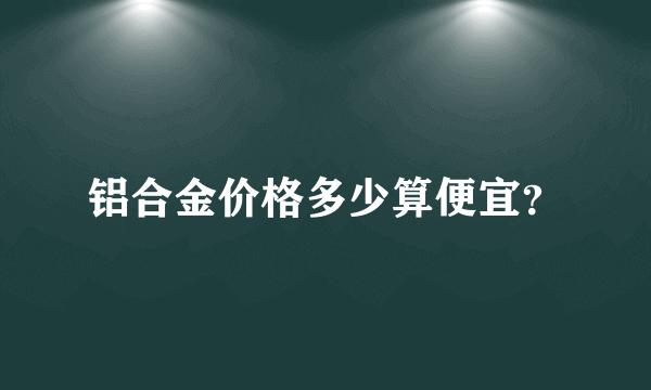 铝合金价格多少算便宜？